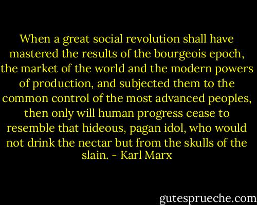 When a great social revolution shall have mastered the results of the bourgeois epoch, the market of the world and the modern powers of production, and subjected them to the common control of the most advanced peoples, then only will human progress cease to resemble that hideous, pagan idol, who would not drink the nectar but from the skulls of the slain. - Karl Marx