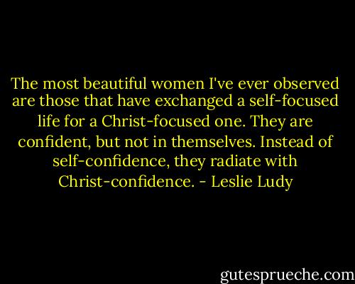 The most beautiful women I've ever observed are those that have exchanged a self-focused life for a Christ-focused one. They are confident, but not in themselves. Instead of self-confidence, they radiate with Christ-confidence. - Leslie Ludy