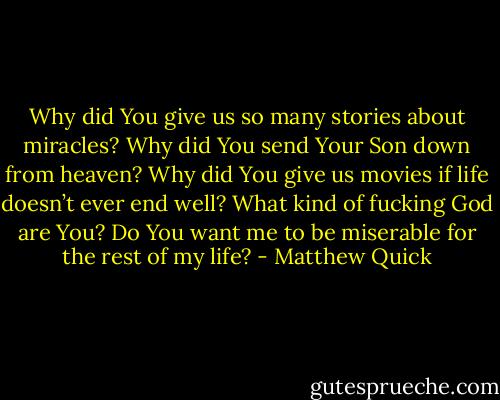 Why did You give us so many stories about miracles? Why did You<br />send Your Son down from heaven? Why did You give us movies if life doesn’t ever end well?<br />What kind of fucking God are You? Do You want me to be miserable for the rest of my life? - Matthew Quick