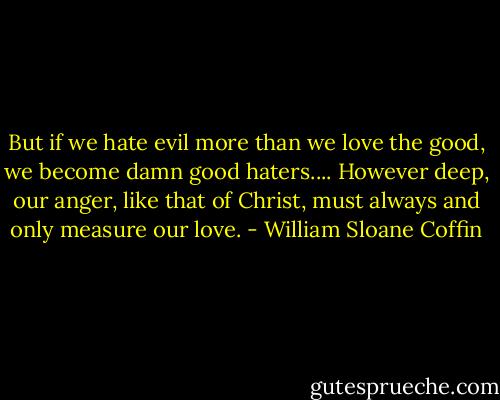 But if we hate evil more than we love the good, we become damn good haters.... However deep, our anger, like that of Christ, must always and only measure our love. - William Sloane Coffin