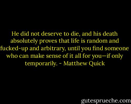 He did not deserve to die, and his death absolutely proves that life is random<br />and fucked-up and arbitrary, until you find someone who can make sense of it all for you—if only temporarily. - Matthew Quick