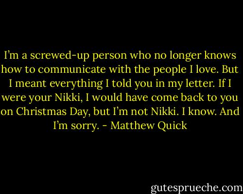 I’m a screwed-up person who no longer<br />knows how to communicate with the people I love. But I meant everything I told you in<br />my letter. If I were your Nikki, I would have come back to you on Christmas Day, but<br />I’m not Nikki. I know. And I’m sorry. - Matthew Quick