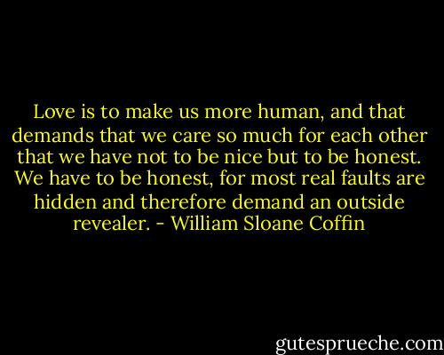 Love is to make us more human, and that demands that we care so much for each other that we have not to be nice but to be honest. We have to be honest, for most real faults are hidden and therefore demand an outside revealer. - William Sloane Coffin