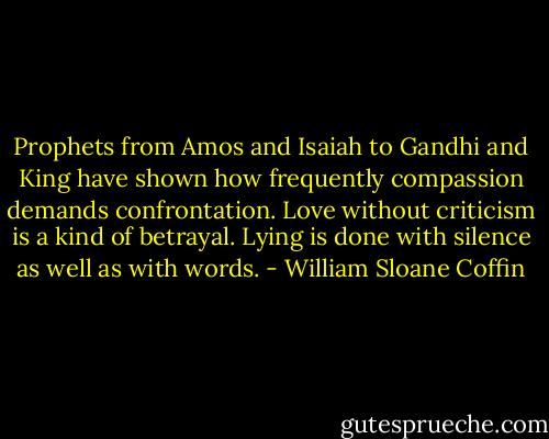 Prophets from Amos and Isaiah to Gandhi and King have shown how frequently compassion demands confrontation. Love without criticism is a kind of betrayal. Lying is done with silence as well as with words. - William Sloane Coffin
