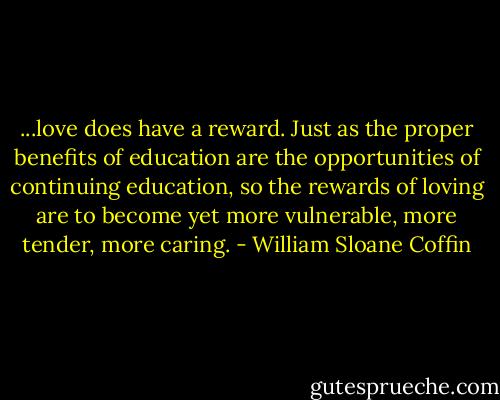 ...love does have a reward. Just as the proper benefits of education are the opportunities of continuing education, so the rewards of loving are to become yet more vulnerable, more tender, more caring. - William Sloane Coffin