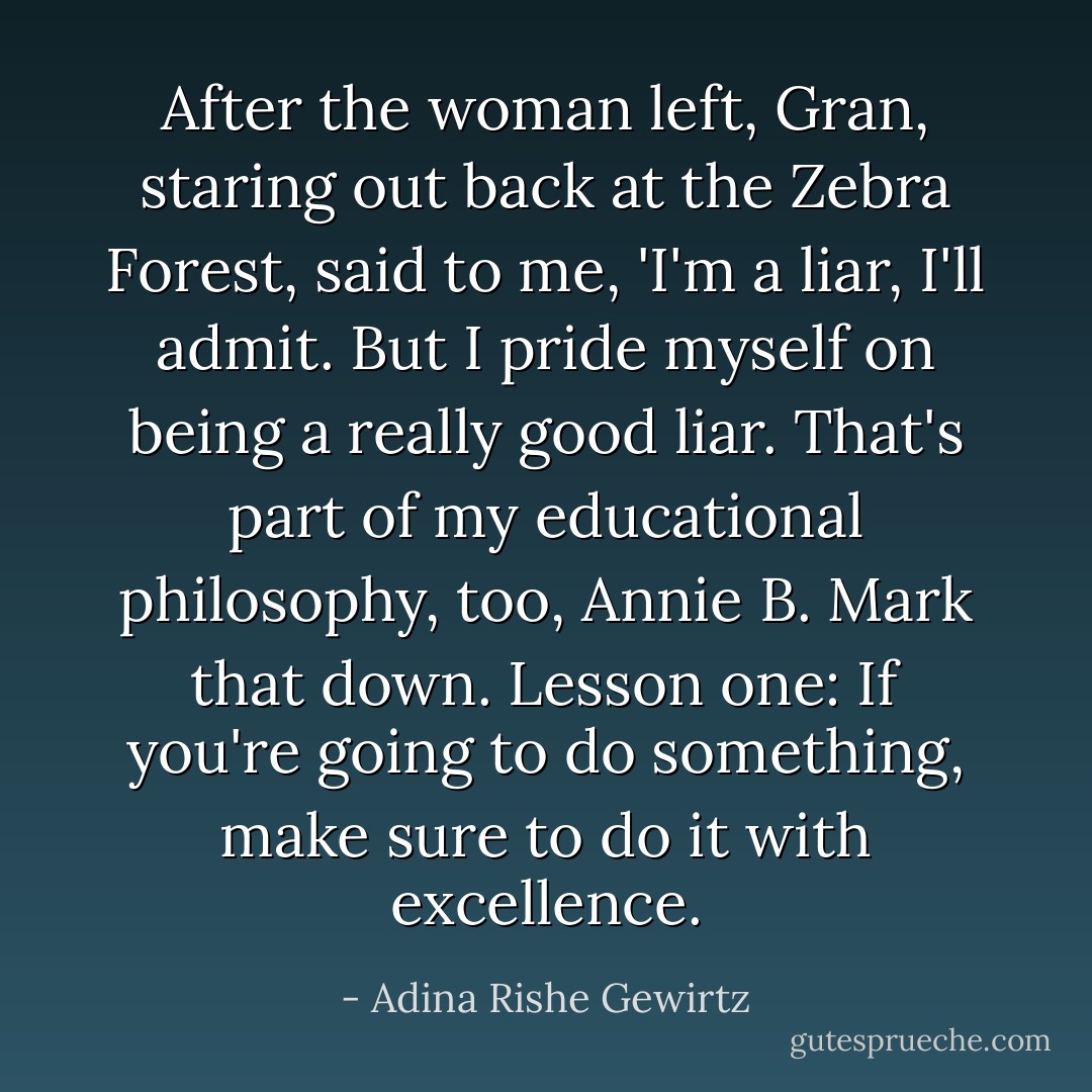 After the woman left, Gran, staring out back at the Zebra Forest, said to me, 'I'm a liar, I'll admit. But I pride myself on being a really good liar. That's part of my educational philosophy, too, Annie B. Mark that down. Lesson one: If you're going to do something, make sure to do it with excellence. - Adina Rishe Gewirtz