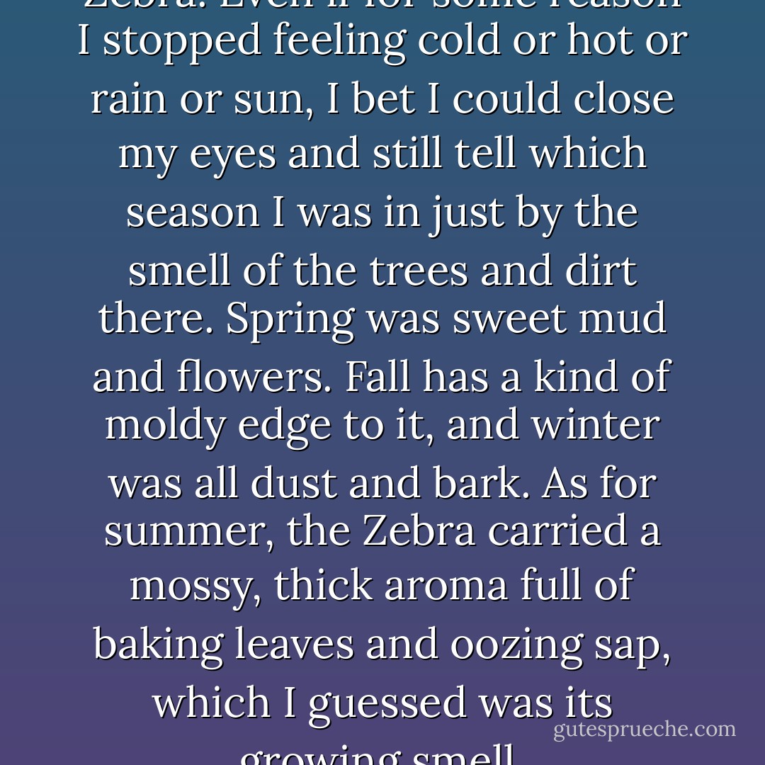 Outside, I could smell the Zebra. Even if for some reason I stopped feeling cold or hot or rain or sun, I bet I could close my eyes and still tell which season I was in just by the smell of the trees and dirt there. Spring was sweet mud and flowers. Fall has a kind of moldy edge to it, and winter was all dust and bark. As for summer, the Zebra carried a mossy, thick aroma full of baking leaves and oozing sap, which I guessed was its growing smell. - Adina Rishe Gewirtz