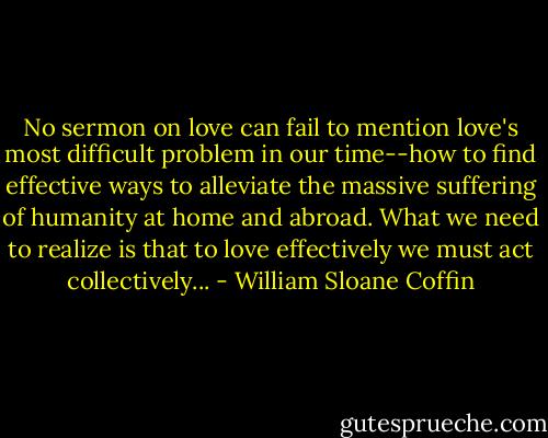 No sermon on love can fail to mention love's most difficult problem in our time--how to find effective ways to alleviate the massive suffering of humanity at home and abroad. What we need to realize is that to love effectively we must act collectively... - William Sloane Coffin