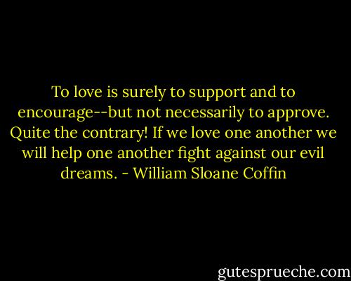 To love is surely to support and to encourage--but not necessarily to approve. Quite the contrary! If we love one another we will help one another fight against our evil dreams. - William Sloane Coffin