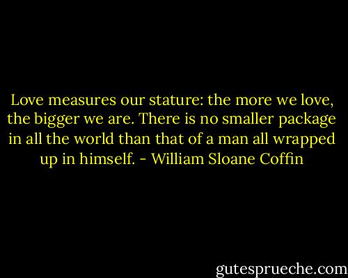 Love measures our stature: the more we love, the bigger we are. There is no smaller package in all the world than that of a man all wrapped up in himself. - William Sloane Coffin