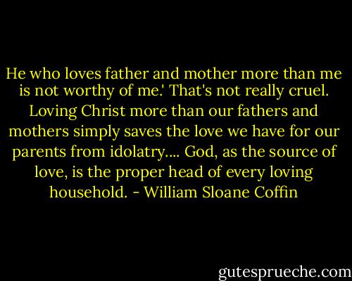 He who loves father and mother more than me is not worthy of me.' That's not really cruel. Loving Christ more than our fathers and mothers simply saves the love we have for our parents from idolatry.... God, as the source of love, is the proper head of every loving household. - William Sloane Coffin