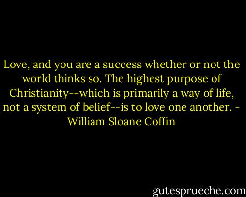 Love, and you are a success whether or not the world thinks so. The highest purpose of Christianity--which is primarily a way of life, not a system of belief--is to love one another. - William Sloane Coffin
