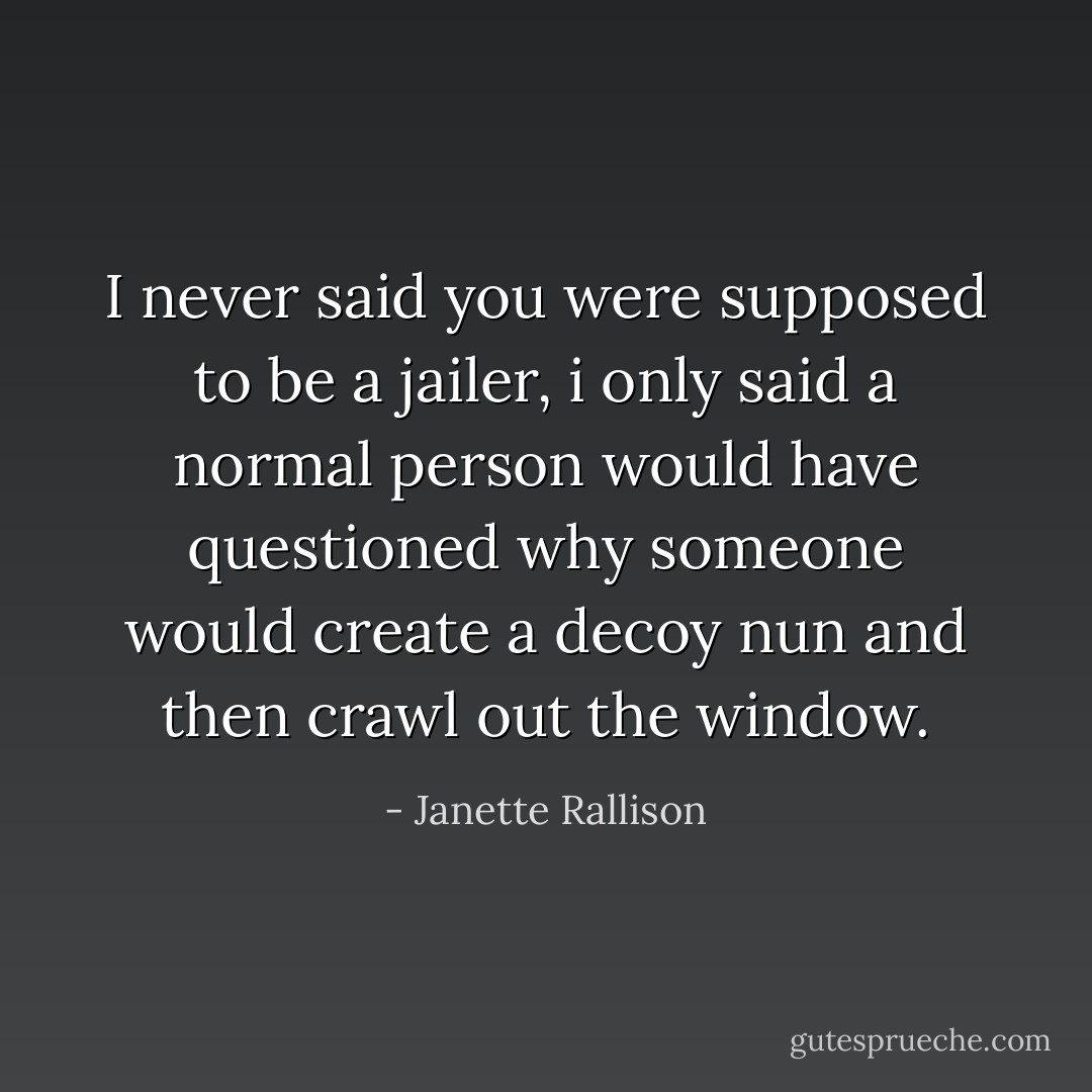 I never said you were supposed to be a jailer, i only said a normal person would have questioned why someone would create a decoy nun and then crawl out the window. - Janette Rallison