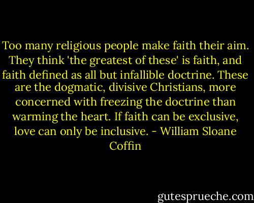 Too many religious people make faith their aim. They think 'the greatest of these' is faith, and faith defined as all but infallible doctrine. These are the dogmatic, divisive Christians, more concerned with freezing the doctrine than warming the heart. If faith can be exclusive, love can only be inclusive. - William Sloane Coffin