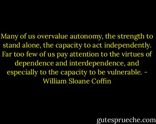 Many of us overvalue autonomy, the strength to stand alone, the capacity to act independently. Far too few of us pay attention to the virtues of dependence and interdependence, and especially to the capacity to be vulnerable. - William Sloane Coffin