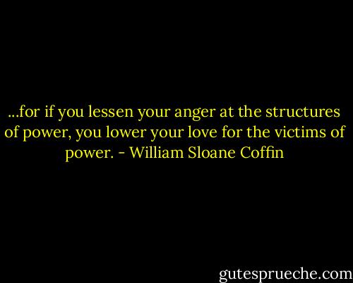 ...for if you lessen your anger at the structures of power, you lower your love for the victims of power. - William Sloane Coffin