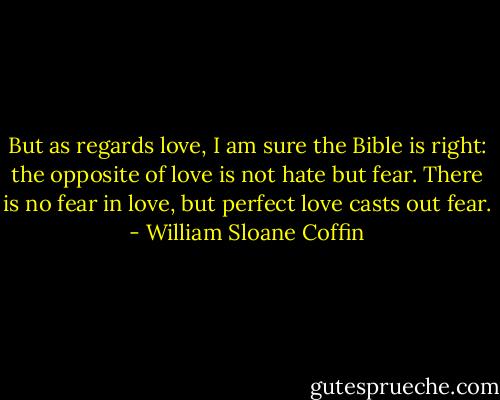 But as regards love, I am sure the Bible is right: the opposite of love is not hate but fear. There is no fear in love, but perfect love casts out fear. - William Sloane Coffin