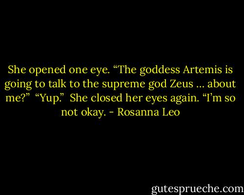 She opened one eye. “The goddess Artemis is going to talk to the supreme god Zeus … about me?” <br />“Yup.” <br />She closed her eyes again. “I’m so not okay. - Rosanna Leo