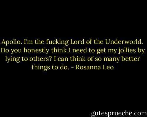 Apollo. I’m the fucking Lord of the Underworld. Do you honestly think I need to get my jollies by lying to others? I can think of so many better things to do. - Rosanna Leo