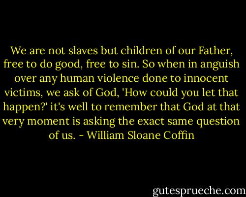 We are not slaves but children of our Father, free to do good, free to sin. So when in anguish over any human violence done to innocent victims, we ask of God, 'How could you let that happen?' it's well to remember that God at that very moment is asking the exact same question of us. - William Sloane Coffin