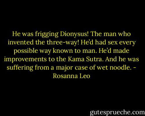 He was frigging Dionysus! The man who invented the three-way! He’d had sex every possible way known to man. He’d made improvements to the Kama Sutra. And he was suffering from a major case of wet noodle. - Rosanna Leo