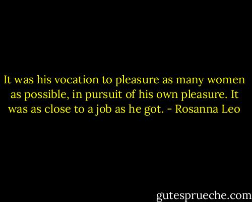 It was his vocation to pleasure as many women as possible, in pursuit of his own pleasure. It was as close to a job as he got. - Rosanna Leo