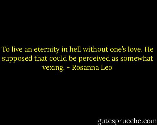 To live an eternity in hell without one’s love. He supposed that could be perceived as somewhat vexing. - Rosanna Leo