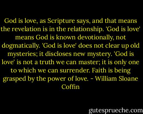 God is love, as Scripture says, and that means the revelation is in the relationship. 'God is love' means God is known devotionally, not dogmatically. 'God is love' does not clear up old mysteries; it discloses new mystery. 'God is love' is not a truth we can master; it is only one to which we can surrender. Faith is being grasped by the power of love. - William Sloane Coffin