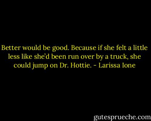 Better would be good. Because if she felt a little less like she’d been run over by a truck, she could jump on Dr. Hottie. - Larissa Ione