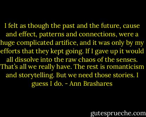 I felt as though the<br />past and the future, cause and effect, patterns and connections, were a huge complicated artifice, and it was only by my efforts that they kept going.<br />If I gave up it would all dissolve into the raw chaos of the senses. That’s all we really have. The rest is romanticism and storytelling. But we need<br />those stories. I guess I do. - Ann Brashares