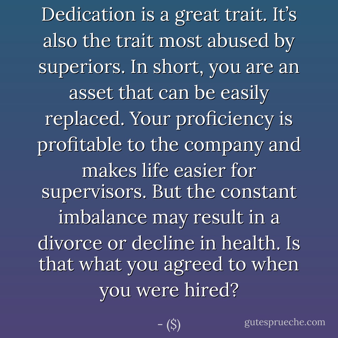 Dedication is a great trait. It’s also the trait most abused by superiors. In short, you are an asset that can be easily replaced. Your proficiency is profitable to the company and makes life easier for supervisors. But the constant imbalance may result in a divorce or decline in health. Is that what you agreed to when you were hired? - ($)