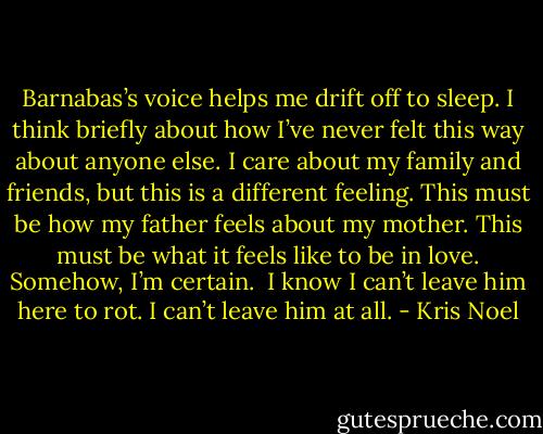 Barnabas’s voice helps me drift off to sleep. I think briefly about how I’ve never felt this way about anyone else. I care about my family and friends, but this is a different feeling. This must be how my father feels about my mother. This must be what it feels like to be in love. Somehow, I’m certain.<br /><br />I know I can’t leave him here to rot. I can’t leave him at all. - Kris Noel