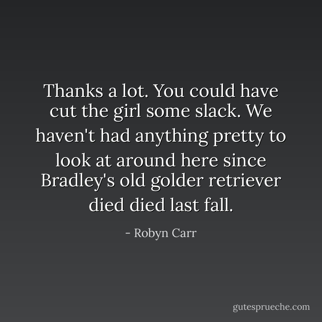 Thanks a lot. You could have cut the girl some slack. We haven't had anything pretty to look at around here since Bradley's old golder retriever died died last fall. - Robyn Carr