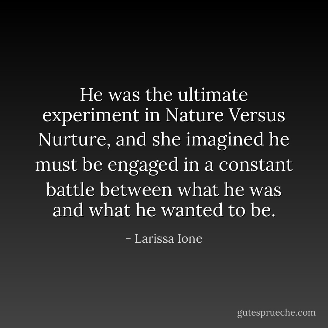 He was the ultimate experiment in Nature Versus Nurture, and she imagined he must be engaged in a constant battle between what he was and what he wanted to be. - Larissa Ione