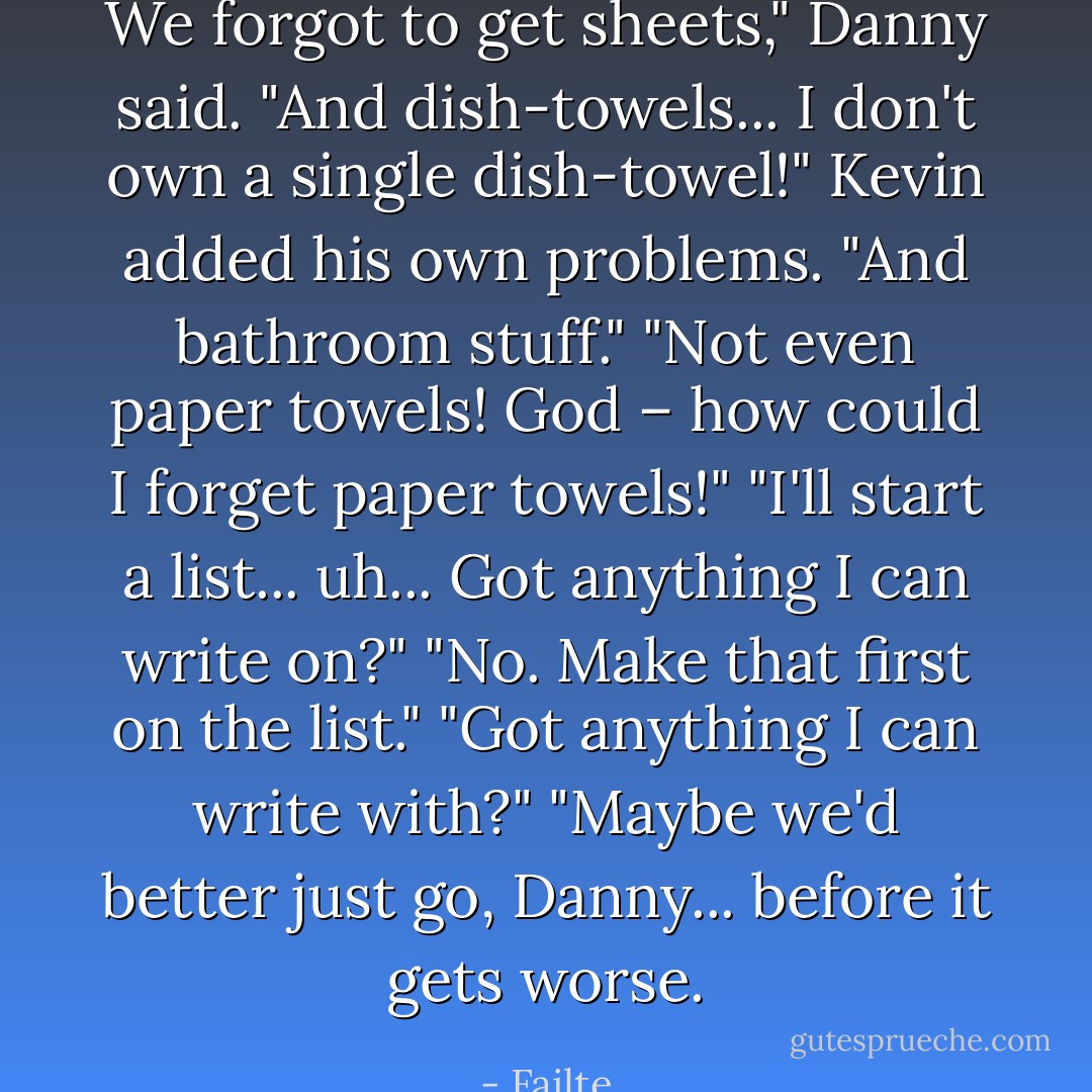 We forgot to get sheets," Danny said.<br />"And dish-towels... I don't own a single dish-towel!" Kevin added his own problems.<br />"And bathroom stuff."<br />"Not even paper towels! God – how could I forget paper towels!"<br />"I'll start a list... uh... Got anything I can write on?"<br />"No. Make that first on the list."<br />"Got anything I can write with?"<br />"Maybe we'd better just go, Danny... before it gets worse. - Failte