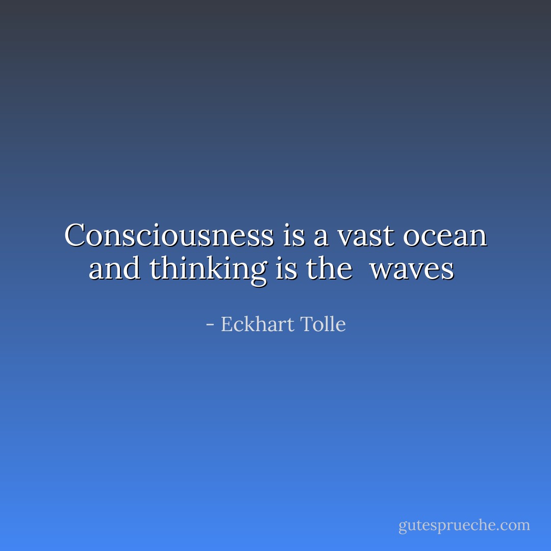 Consciousness is a vast ocean and thinking is the <br />waves  - Eckhart Tolle