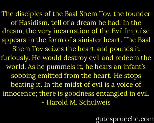The disciples of the Baal Shem Tov, the founder of Hasidism, tell of a dream he had. In the dream, the very incarnation of the Evil Impulse appears in the form of a sinister heart. The Baal Shem Tov seizes the heart and pounds it furiously. He would destroy evil and redeem the world. As he pummels it, he hears an infant’s sobbing emitted from the heart. He stops beating it. In the midst of evil is a voice of innocence; there is goodness entangled in evil. - Harold M. Schulweis