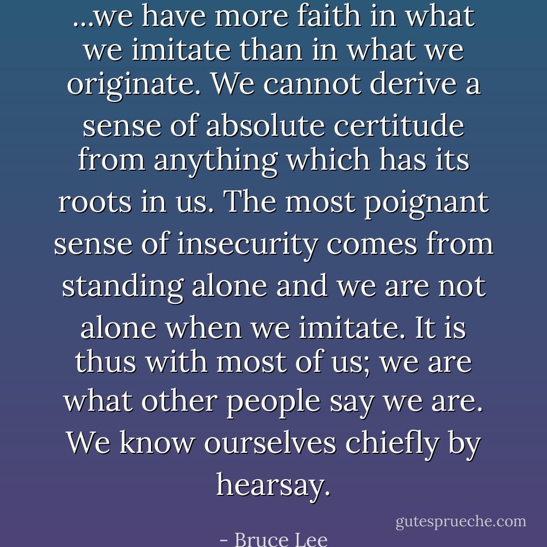 ...we have more faith in what we imitate than in what we originate. We cannot derive a sense of absolute certitude from anything which has its roots in us. The most poignant sense of insecurity comes from standing alone and we are not alone when we imitate. It is thus with most of us; we are what other people say we are. We know ourselves chiefly by hearsay. - Bruce Lee