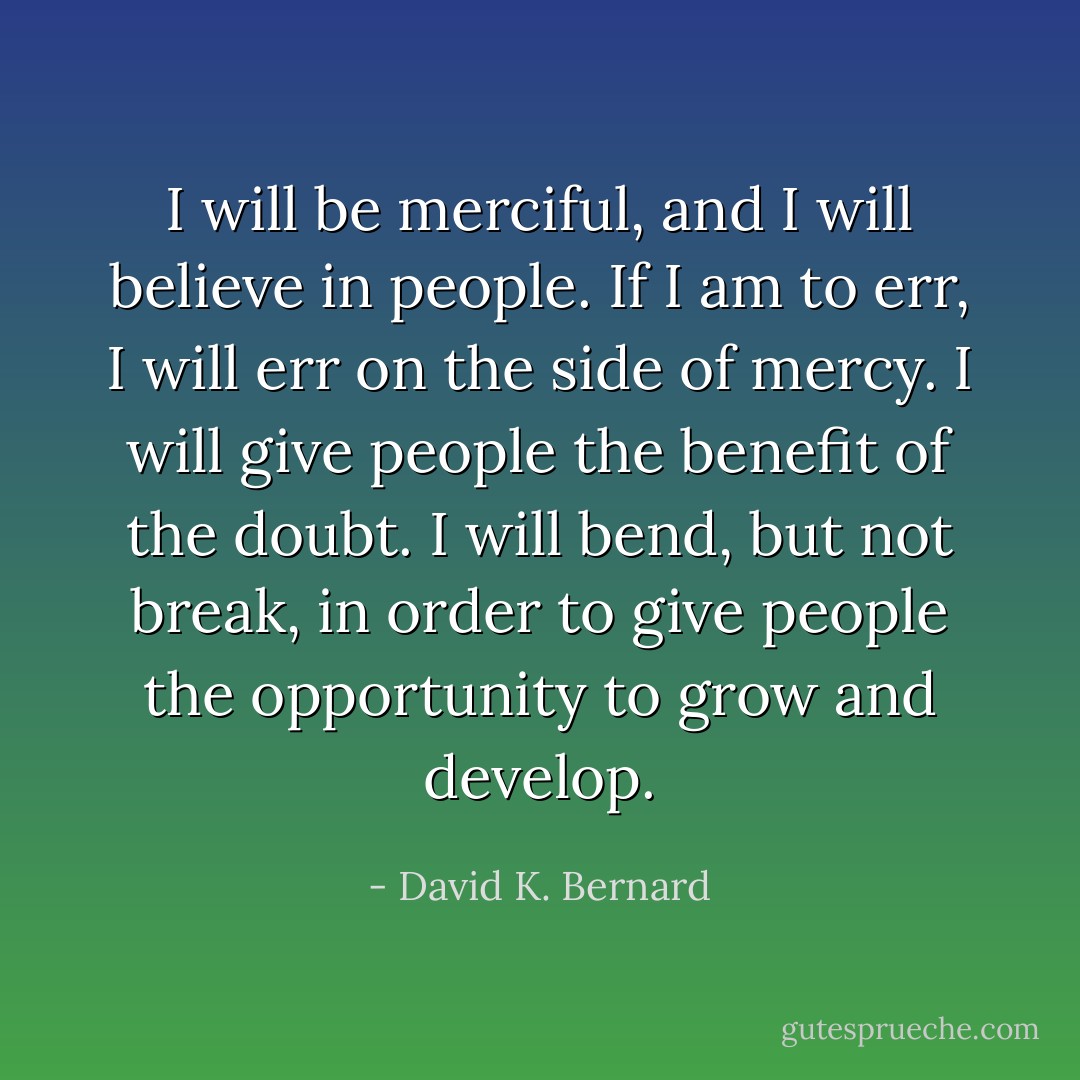 I will be merciful, and I will believe in people. If I am to err, I will err on the side of mercy. I will give people the benefit of the doubt. I will bend, but not break, in order to give people the opportunity to grow and develop. - David K. Bernard