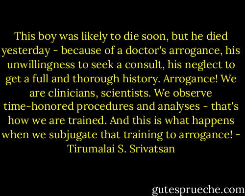 This boy was likely to die soon, but he died yesterday - because of a doctor's arrogance, his unwillingness to seek a consult, his neglect to get a full and thorough history. Arrogance! We are clinicians, scientists. We observe time-honored procedures and analyses - that's how we are trained. And this is what happens when we subjugate that training to arrogance! - Tirumalai S. Srivatsan