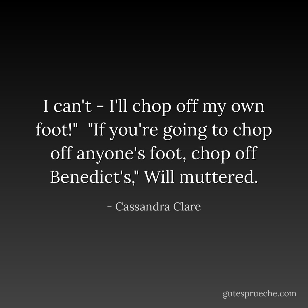 I can't - I'll chop off my own foot!" <br />"If you're going to chop off anyone's foot, chop off Benedict's," Will muttered. - Cassandra Clare