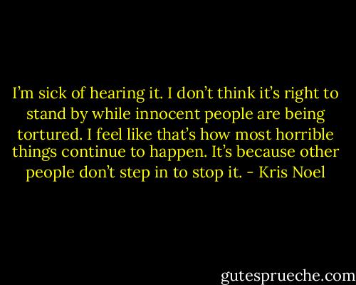 I’m sick of hearing it. I don’t think it’s right to stand by while innocent people are being tortured. I feel like that’s how most horrible things continue to happen. It’s because other people don’t step in to stop it. - Kris Noel