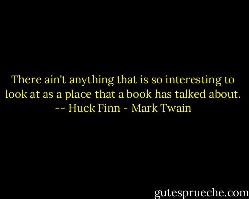 There ain't anything that is so interesting to look at as a place that a book has talked about. -- Huck Finn - Mark Twain
