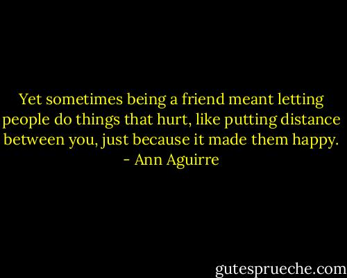 Yet sometimes being a friend meant letting people do things that hurt, like putting distance between you, just because it made them happy. - Ann Aguirre