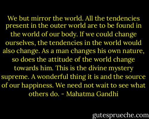We but mirror the world. All the tendencies present in the outer world are to be found in the world of our body. If we could change ourselves, the tendencies in the world would also change. As a man changes his own nature, so does the attitude of the world change towards him. This is the divine mystery supreme. A wonderful thing it is and the source of our happiness. We need not wait to see what others do. - Mahatma Gandhi