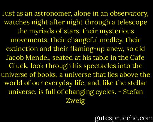 Just as an astronomer, alone in an observatory, watches night after night through a telescope the myriads of stars, their mysterious movements, their changeful medley, their extinction and their flaming-up anew, so did Jacob Mendel, seated at his table in the Cafe Gluck, look through his spectacles into the universe of books, a universe that lies above the world of our everyday life, and, like the stellar universe, is full of changing cycles. - Stefan Zweig