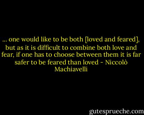 ... one would like to be both [loved and feared], but as it is difficult to combine both love and fear, if one has to choose between them it is far safer to be feared than loved - Niccolò Machiavelli