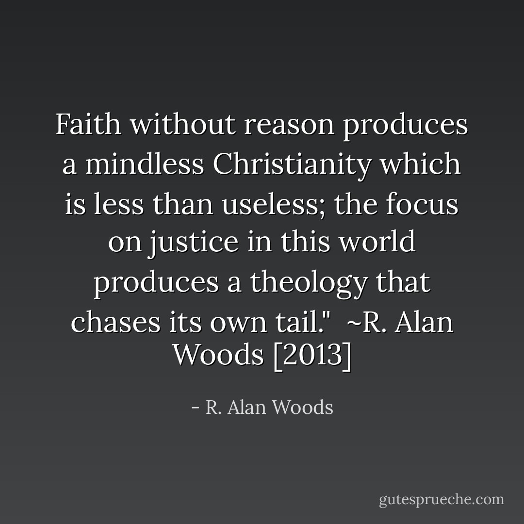 Faith without reason produces a mindless Christianity which is less than useless; the focus on justice in this world produces a theology that chases its own tail."<br /><br />~R. Alan Woods [2013] - R. Alan Woods