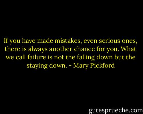 If you have made mistakes, even serious ones, there is always another chance for you. What we call failure is not the falling down but the staying down. - Mary Pickford