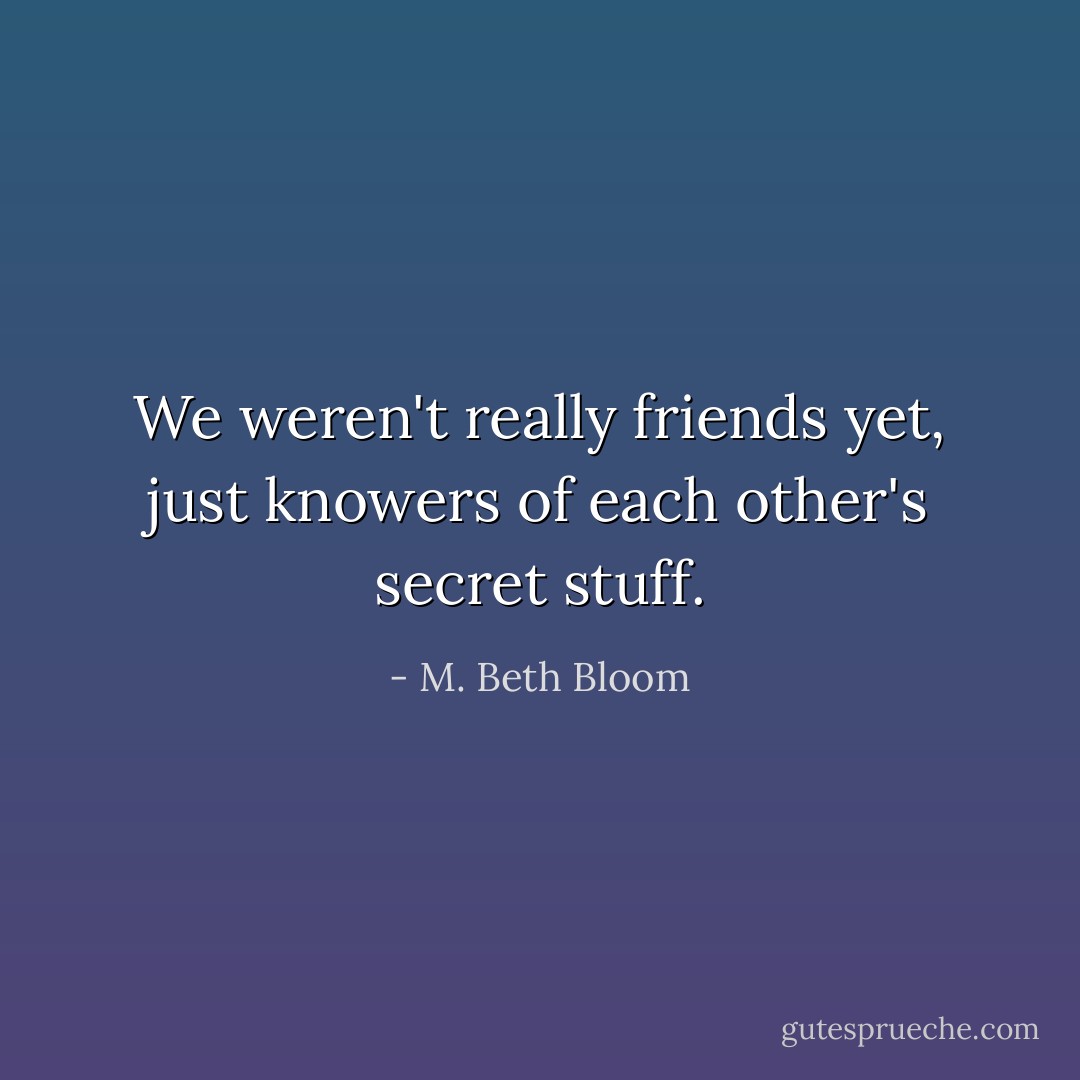 We weren't really friends yet, just knowers of each other's secret stuff. - M. Beth Bloom